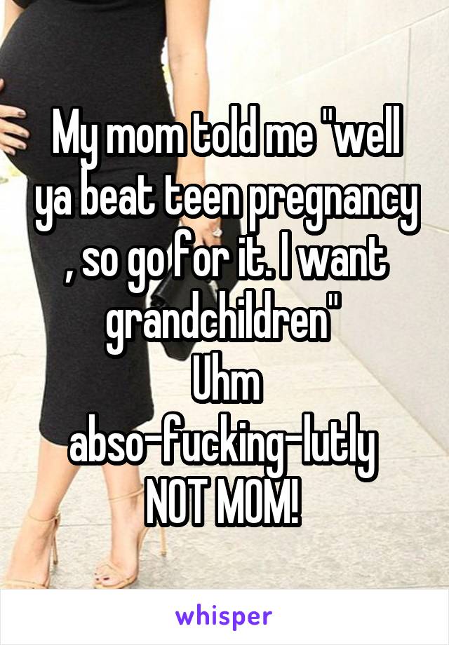 My mom told me "well ya beat teen pregnancy , so go for it. I want grandchildren" 
Uhm abso-fucking-lutly 
NOT MOM! 