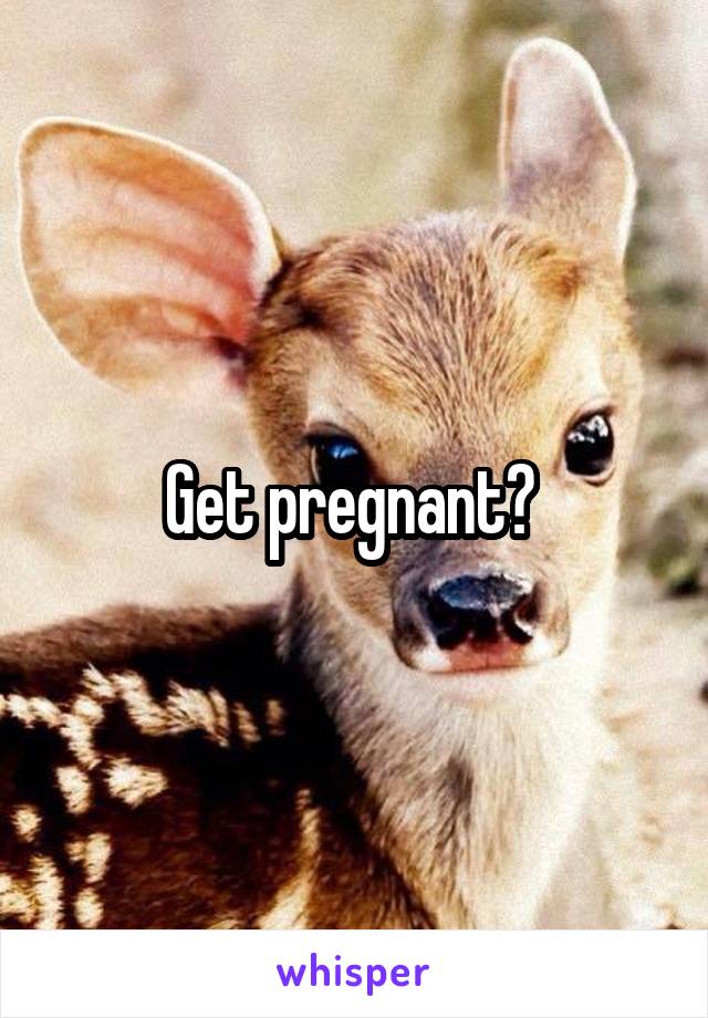 Get pregnant? 