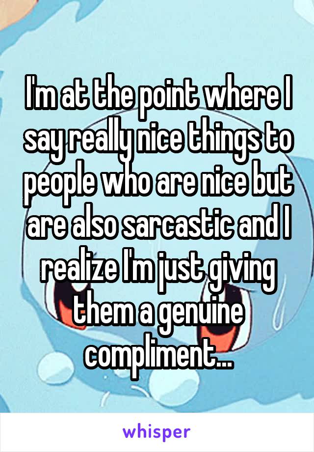 I'm at the point where I say really nice things to people who are nice but are also sarcastic and I realize I'm just giving them a genuine compliment...