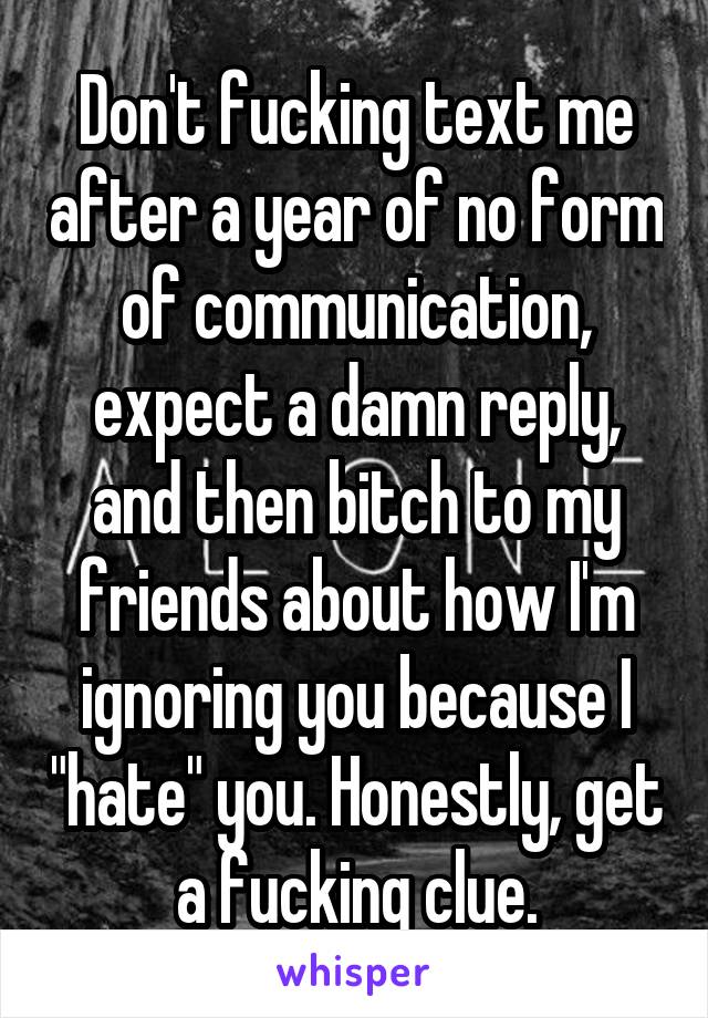 Don't fucking text me after a year of no form of communication, expect a damn reply, and then bitch to my friends about how I'm ignoring you because I "hate" you. Honestly, get a fucking clue.