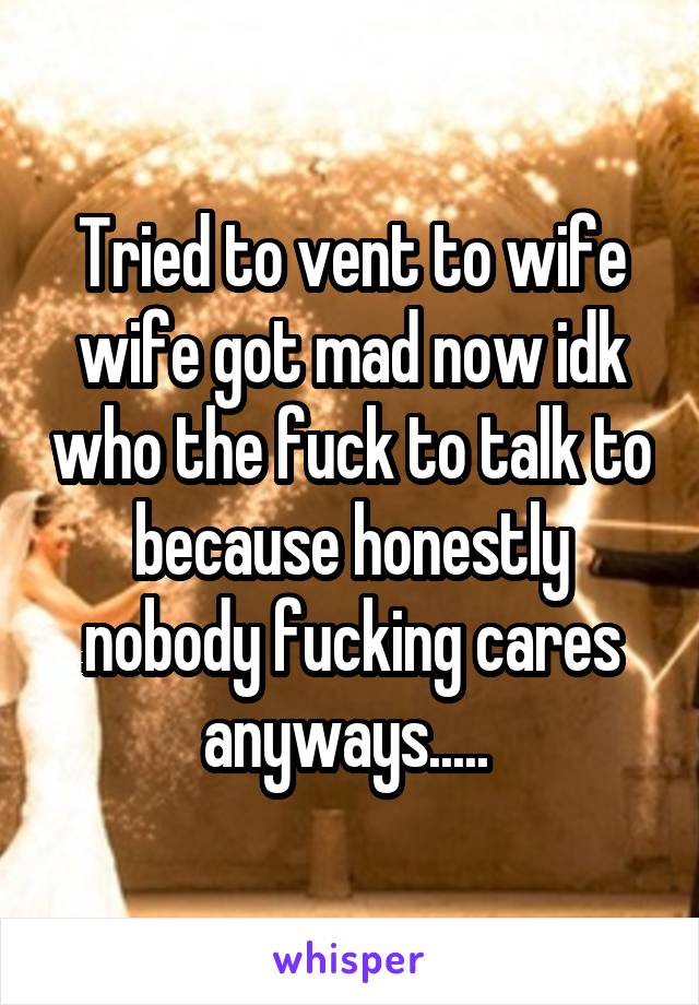 Tried to vent to wife wife got mad now idk who the fuck to talk to because honestly nobody fucking cares anyways..... 