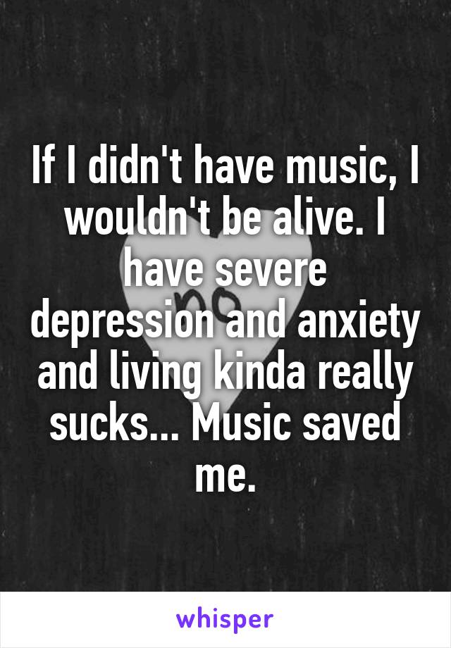 If I didn't have music, I wouldn't be alive. I have severe depression and anxiety and living kinda really sucks... Music saved me.