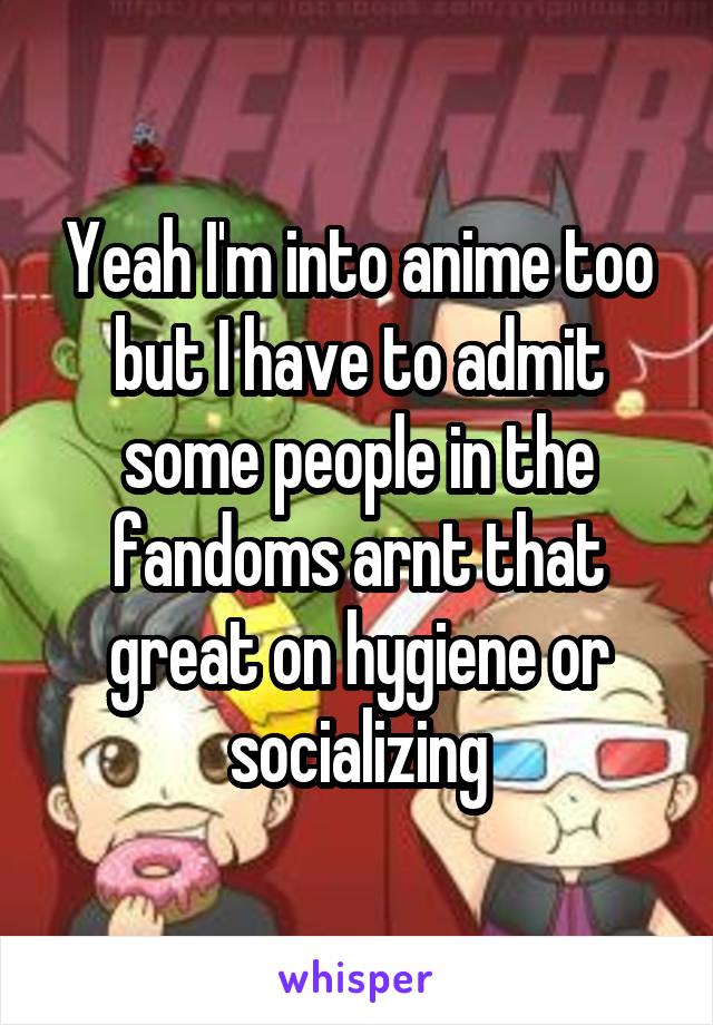 Yeah I'm into anime too but I have to admit some people in the fandoms arnt that great on hygiene or socializing