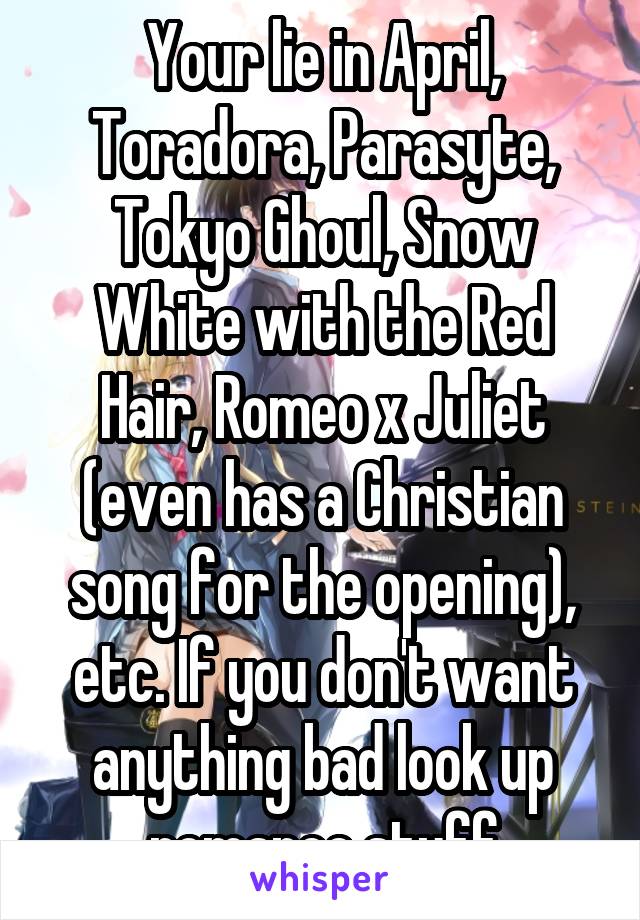 Your lie in April, Toradora, Parasyte, Tokyo Ghoul, Snow White with the Red Hair, Romeo x Juliet (even has a Christian song for the opening), etc. If you don't want anything bad look up romance stuff