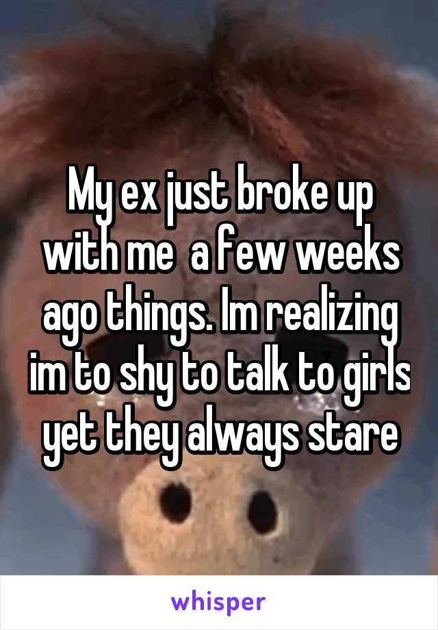 My ex just broke up with me  a few weeks ago things. Im realizing im to shy to talk to girls yet they always stare