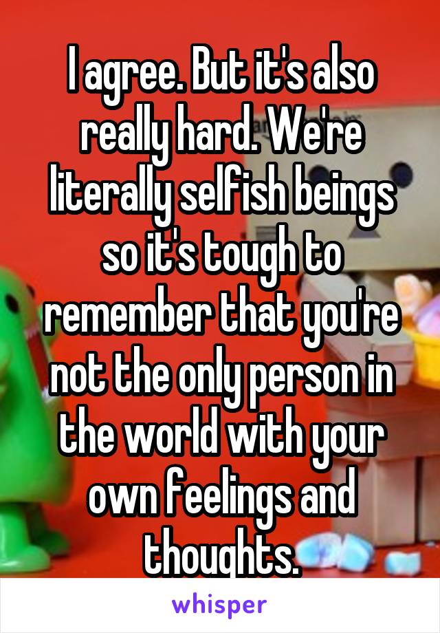 I agree. But it's also really hard. We're literally selfish beings so it's tough to remember that you're not the only person in the world with your own feelings and thoughts.