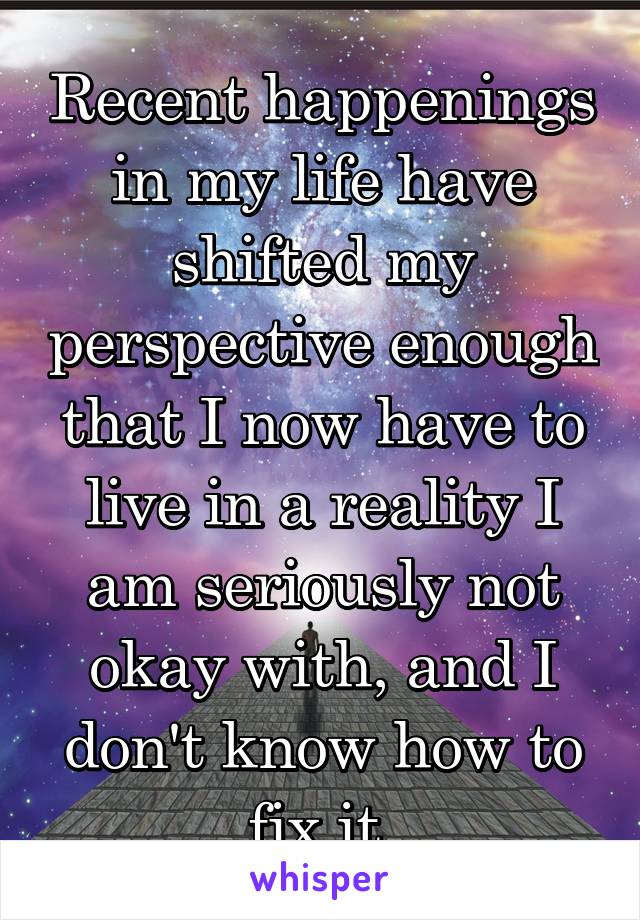 Recent happenings in my life have shifted my perspective enough that I now have to live in a reality I am seriously not okay with, and I don't know how to fix it.