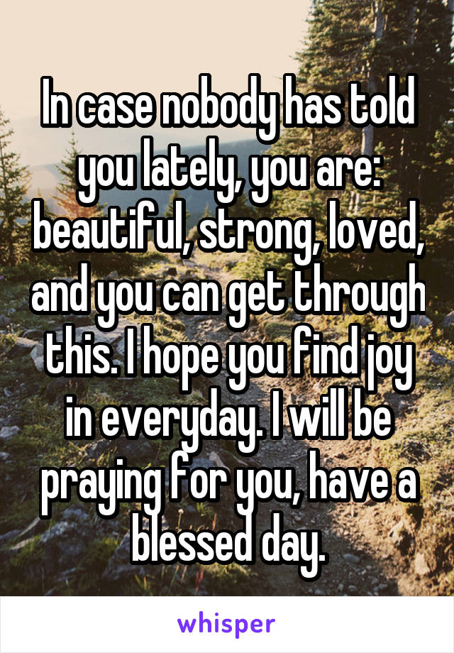 In case nobody has told you lately, you are: beautiful, strong, loved, and you can get through this. I hope you find joy in everyday. I will be praying for you, have a blessed day.