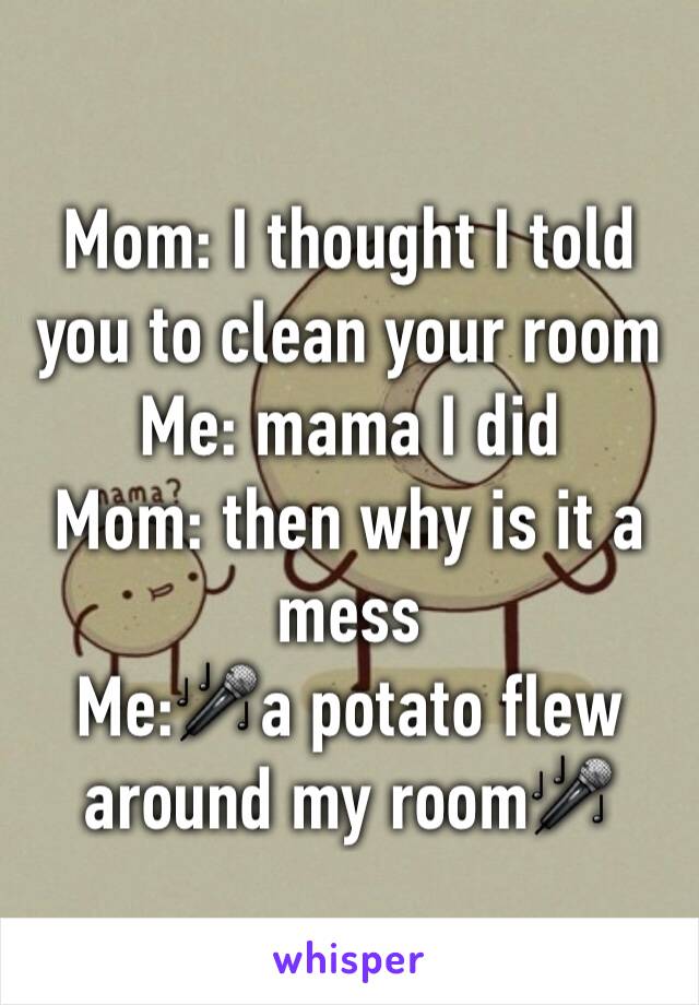 Mom: I thought I told you to clean your room
Me: mama I did
Mom: then why is it a mess
Me:🎤a potato flew around my room🎤