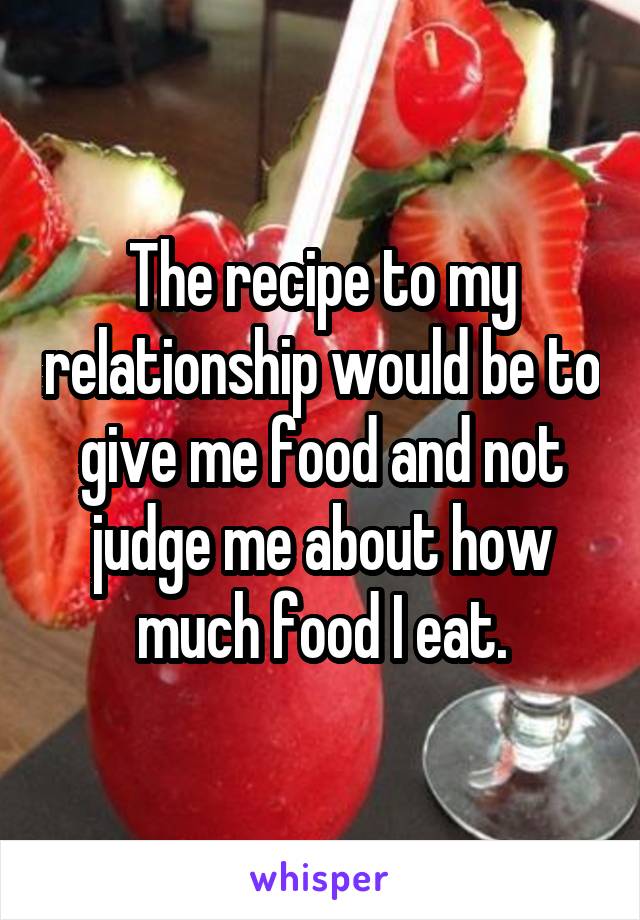 The recipe to my relationship would be to give me food and not judge me about how much food I eat.