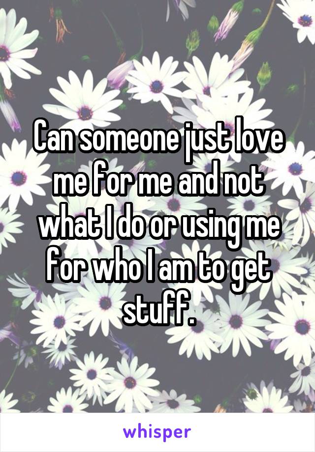 Can someone just love me for me and not what I do or using me for who I am to get stuff.