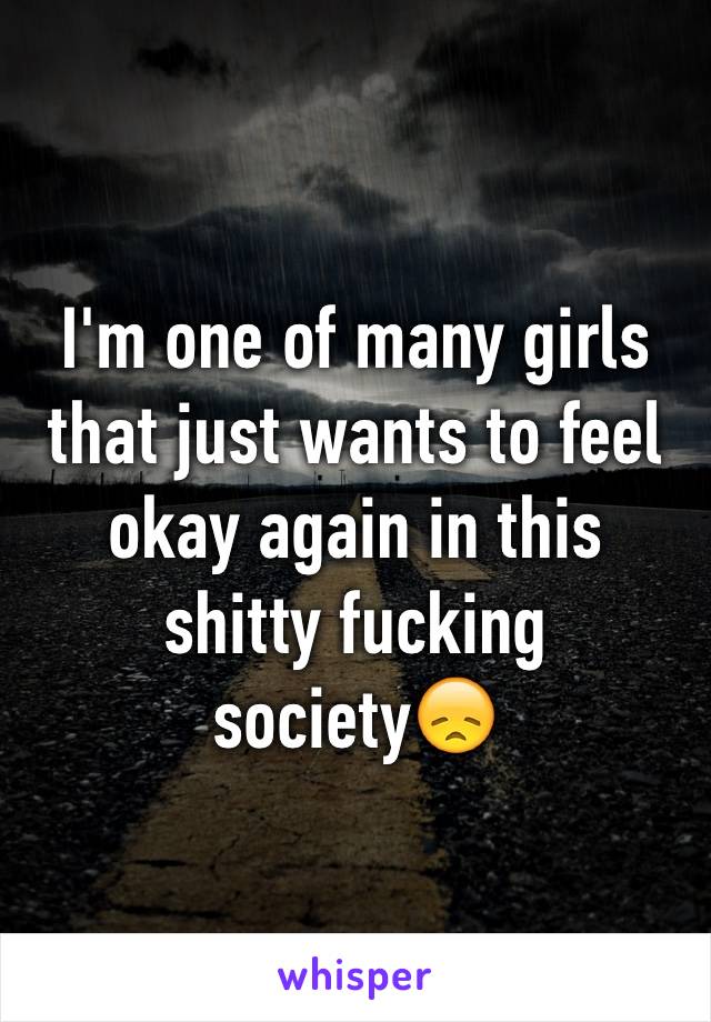 I'm one of many girls that just wants to feel okay again in this shitty fucking society😞