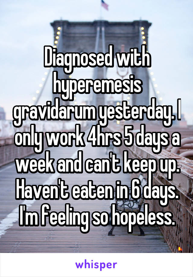 Diagnosed with hyperemesis gravidarum yesterday. I only work 4hrs 5 days a week and can't keep up. Haven't eaten in 6 days. I'm feeling so hopeless.