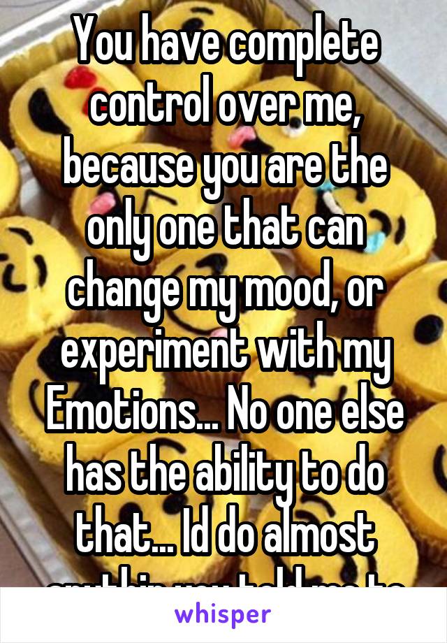 You have complete control over me, because you are the only one that can change my mood, or experiment with my Emotions... No one else has the ability to do that... Id do almost anythin you told me to