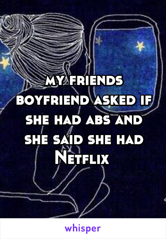 my friends boyfriend asked if she had abs and she said she had Netflix 