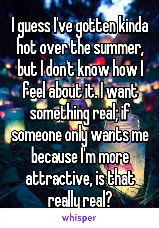 I guess I've gotten kinda hot over the summer, but I don't know how I feel about it. I want something real; if someone only wants me because I'm more attractive, is that really real?