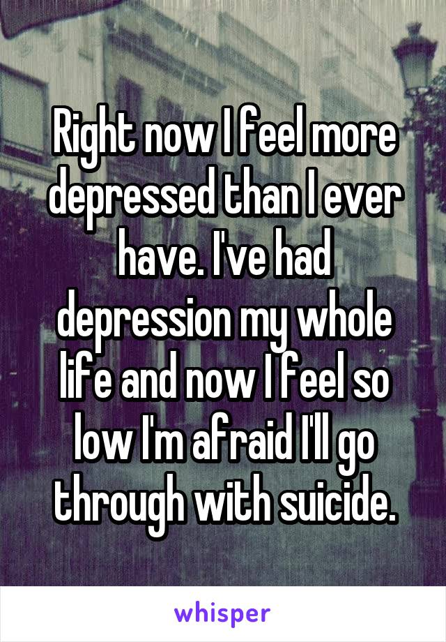 Right now I feel more depressed than I ever have. I've had depression my whole life and now I feel so low I'm afraid I'll go through with suicide.