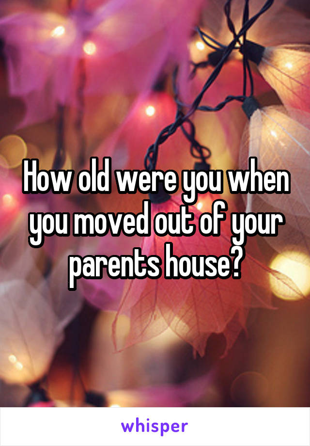 How old were you when you moved out of your parents house?