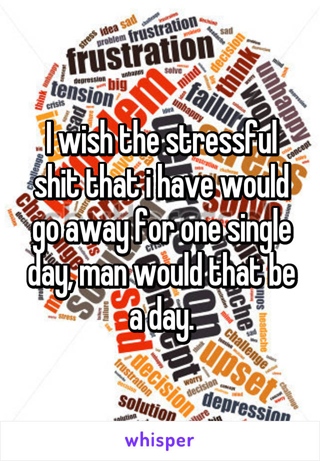 I wish the stressful shit that i have would go away for one single day, man would that be a day.