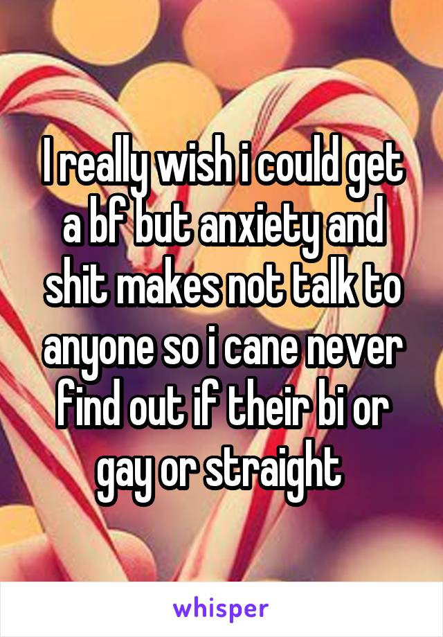 I really wish i could get a bf but anxiety and shit makes not talk to anyone so i cane never find out if their bi or gay or straight 