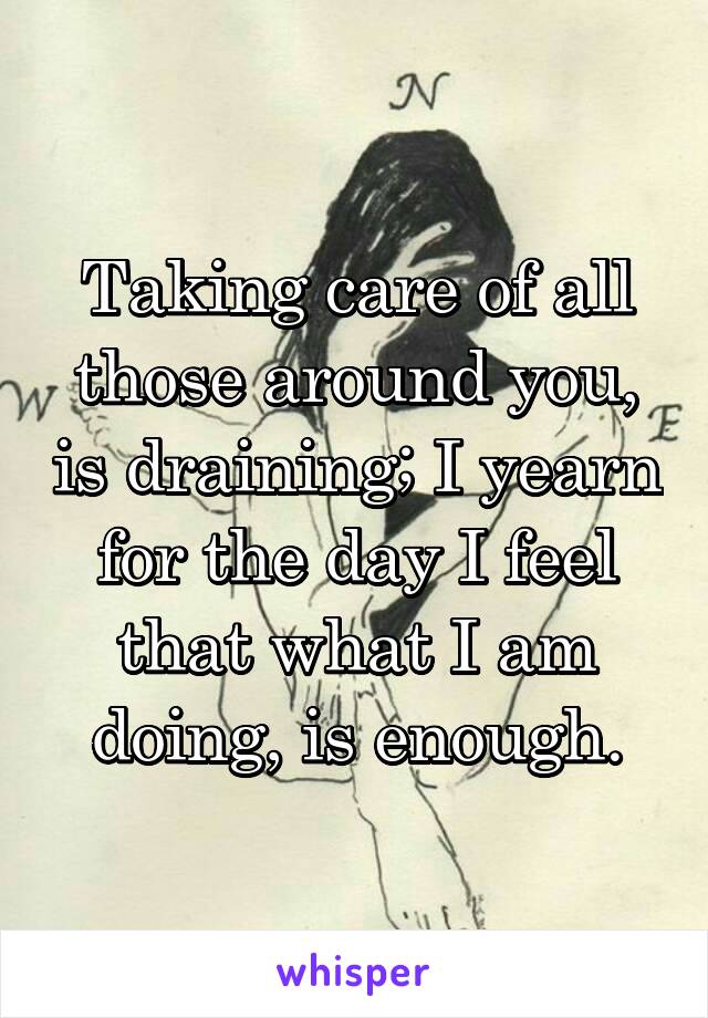 Taking care of all those around you, is draining; I yearn for the day I feel that what I am doing, is enough.