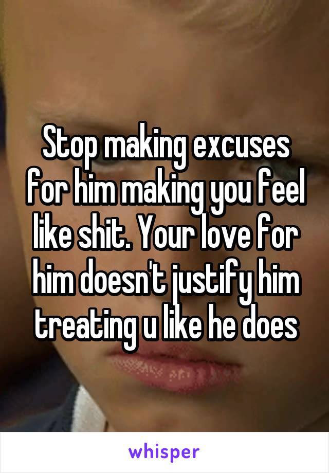 Stop making excuses for him making you feel like shit. Your love for him doesn't justify him treating u like he does