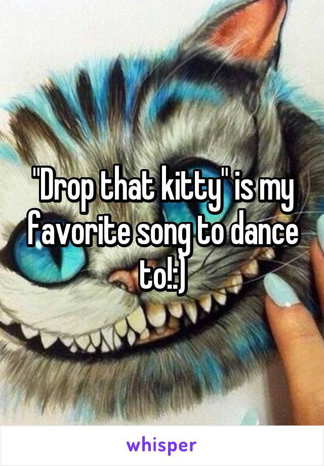 "Drop that kitty" is my favorite song to dance to!:)