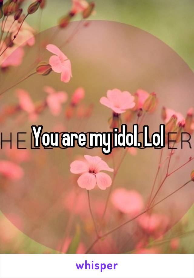 You are my idol. Lol