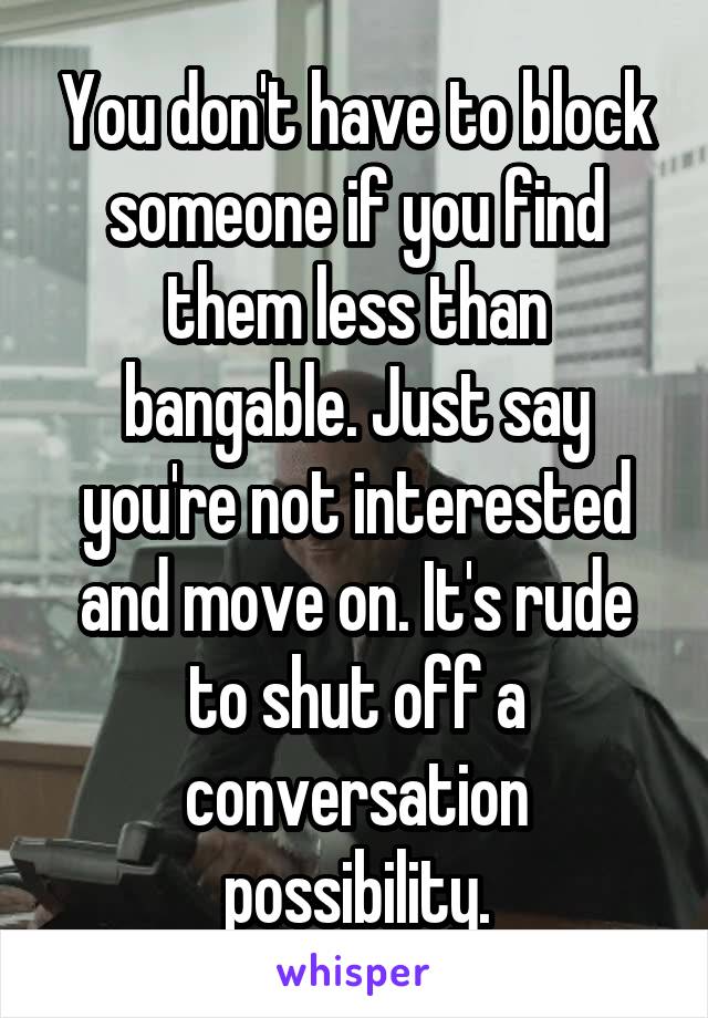 You don't have to block someone if you find them less than bangable. Just say you're not interested and move on. It's rude to shut off a conversation possibility.