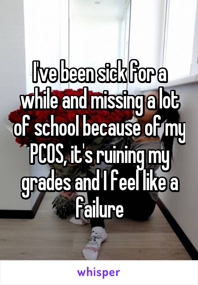 I've been sick for a while and missing a lot of school because of my PCOS, it's ruining my grades and I feel like a failure