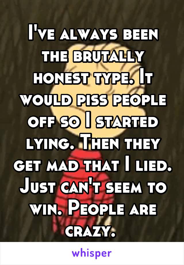 I've always been the brutally honest type. It would piss people off so I started lying. Then they get mad that I lied. Just can't seem to win. People are crazy. 