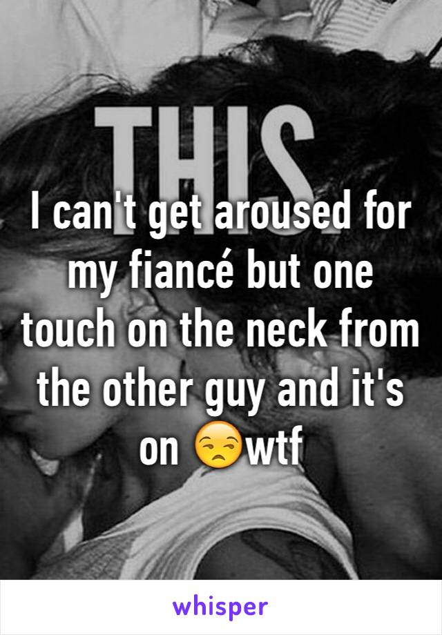 I can't get aroused for my fiancé but one touch on the neck from the other guy and it's on 😒wtf 