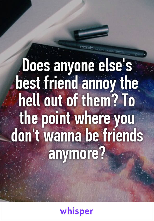 Does anyone else's best friend annoy the hell out of them? To the point where you don't wanna be friends anymore?