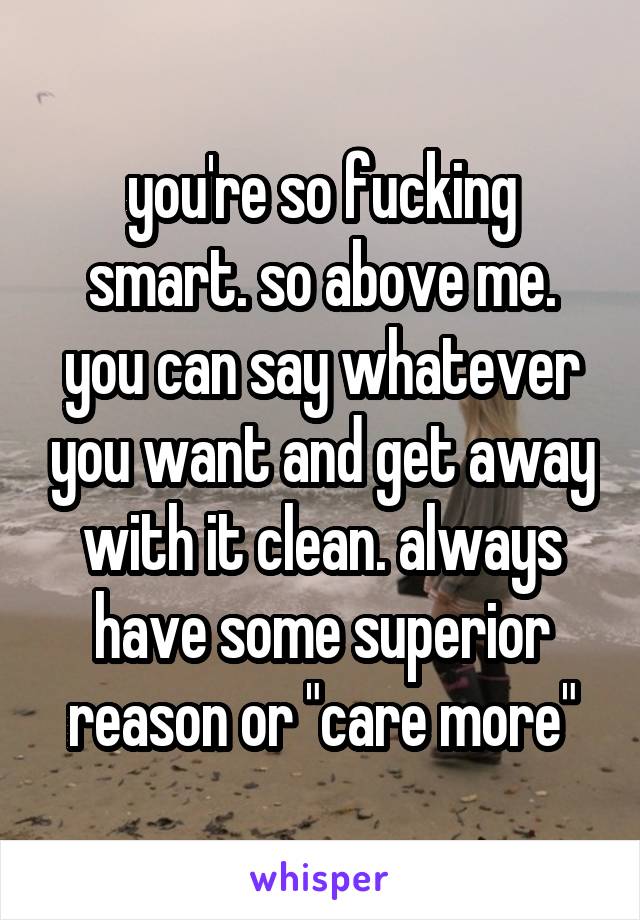 you're so fucking smart. so above me. you can say whatever you want and get away with it clean. always have some superior reason or "care more"