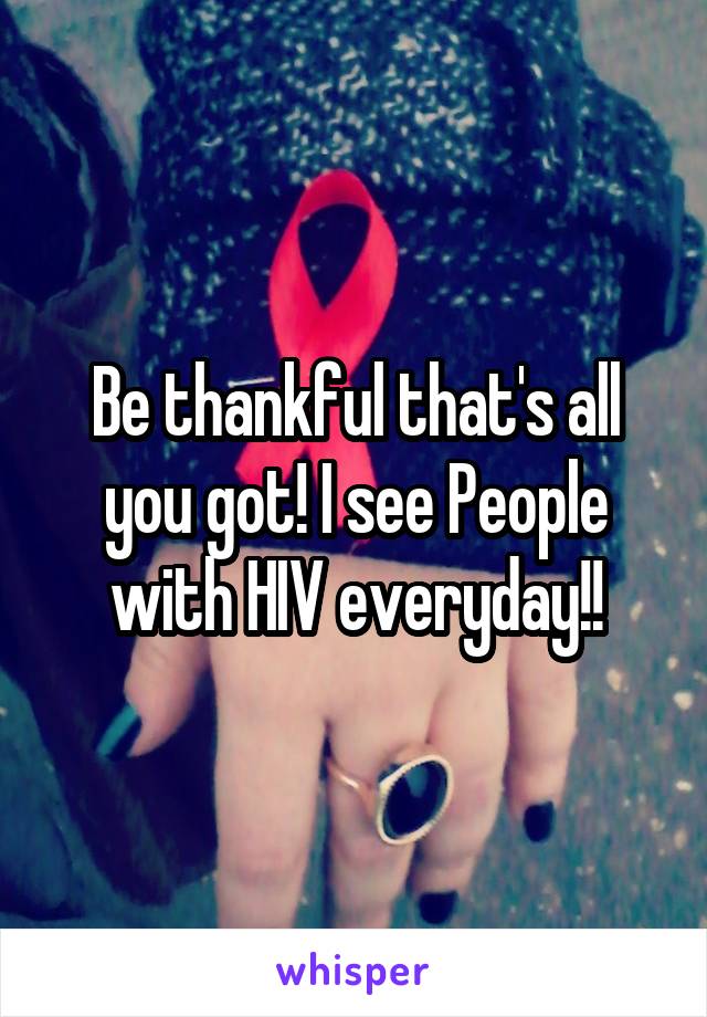 Be thankful that's all you got! I see People with HIV everyday!!