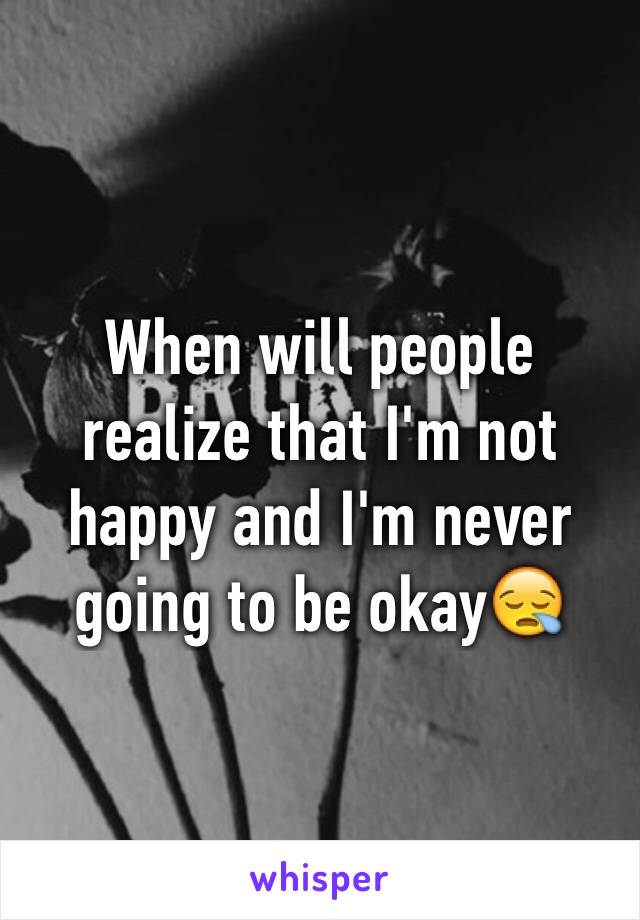 When will people realize that I'm not happy and I'm never going to be okay😪