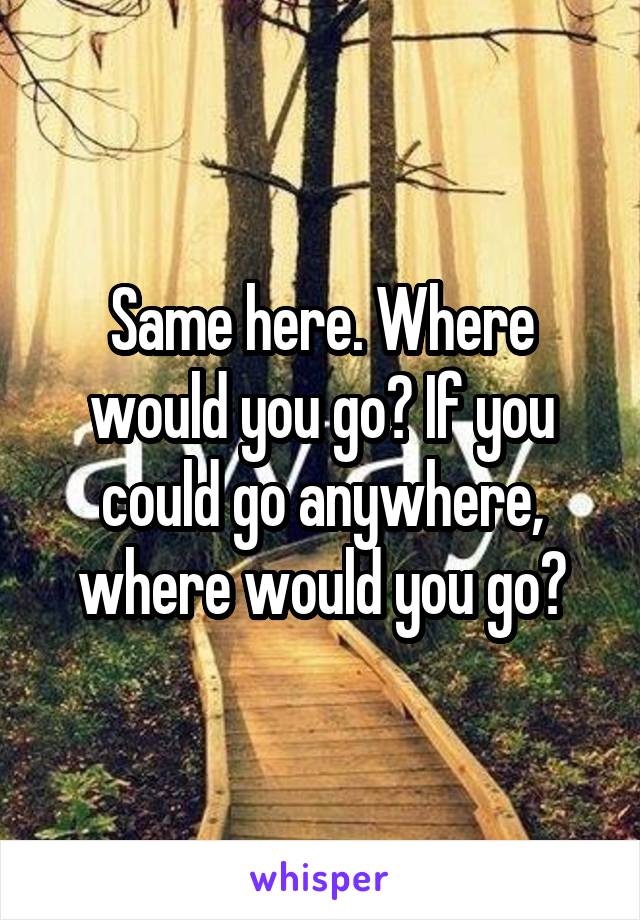 Same here. Where would you go? If you could go anywhere, where would you go?