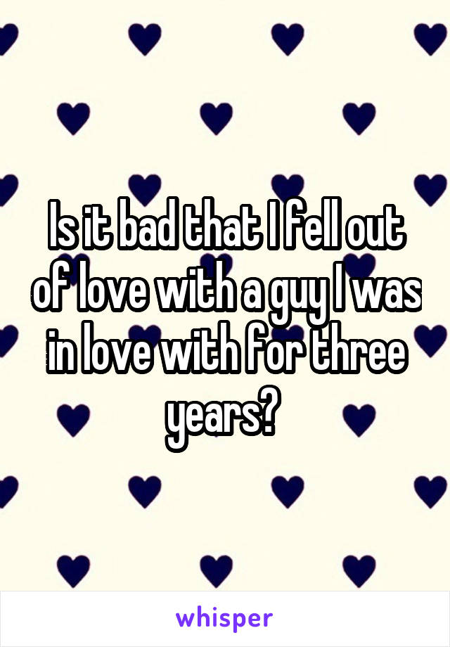 Is it bad that I fell out of love with a guy I was in love with for three years? 