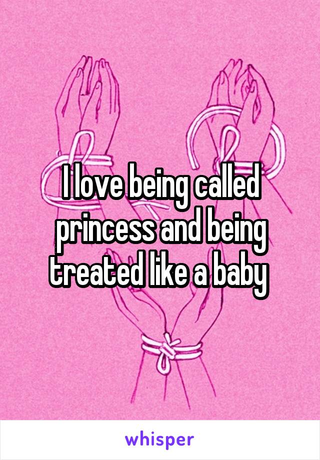 I love being called princess and being treated like a baby 