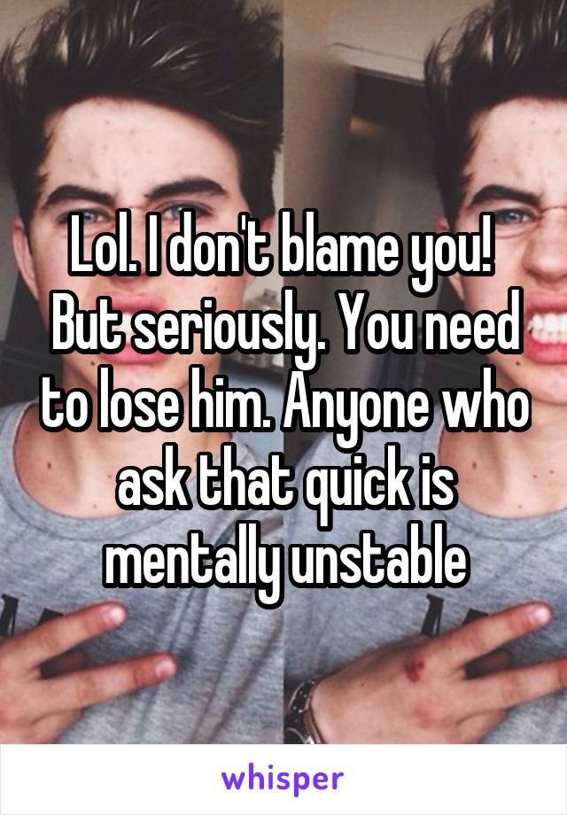 Lol. I don't blame you!  But seriously. You need to lose him. Anyone who ask that quick is mentally unstable