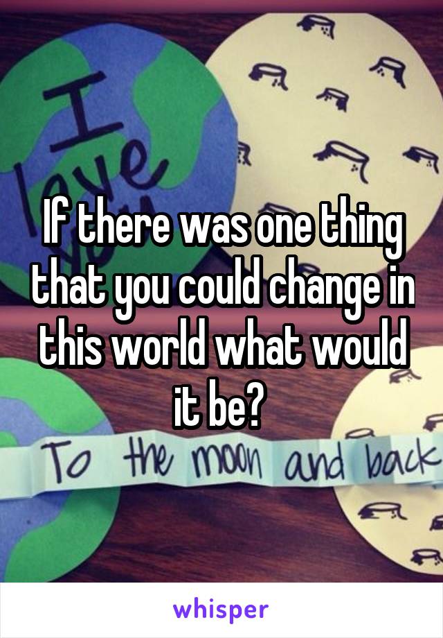 If there was one thing that you could change in this world what would it be? 