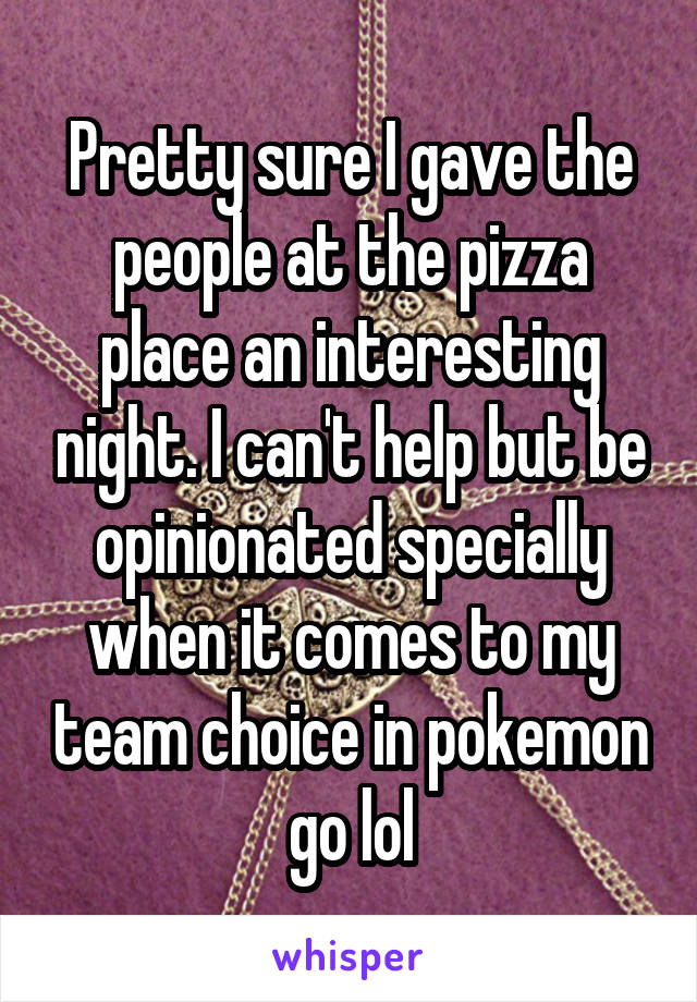 Pretty sure I gave the people at the pizza place an interesting night. I can't help but be opinionated specially when it comes to my team choice in pokemon go lol