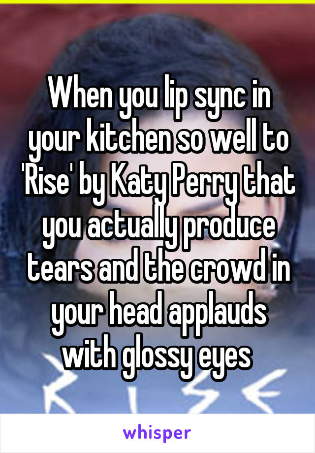 When you lip sync in your kitchen so well to 'Rise' by Katy Perry that you actually produce tears and the crowd in your head applauds with glossy eyes 