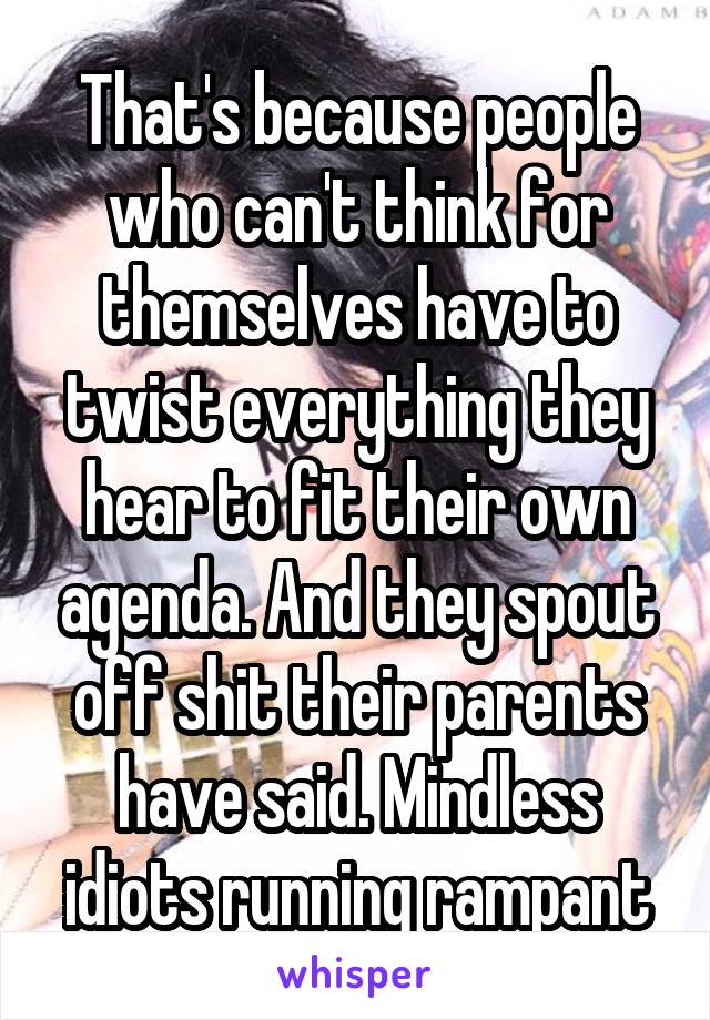 That's because people who can't think for themselves have to twist everything they hear to fit their own agenda. And they spout off shit their parents have said. Mindless idiots running rampant