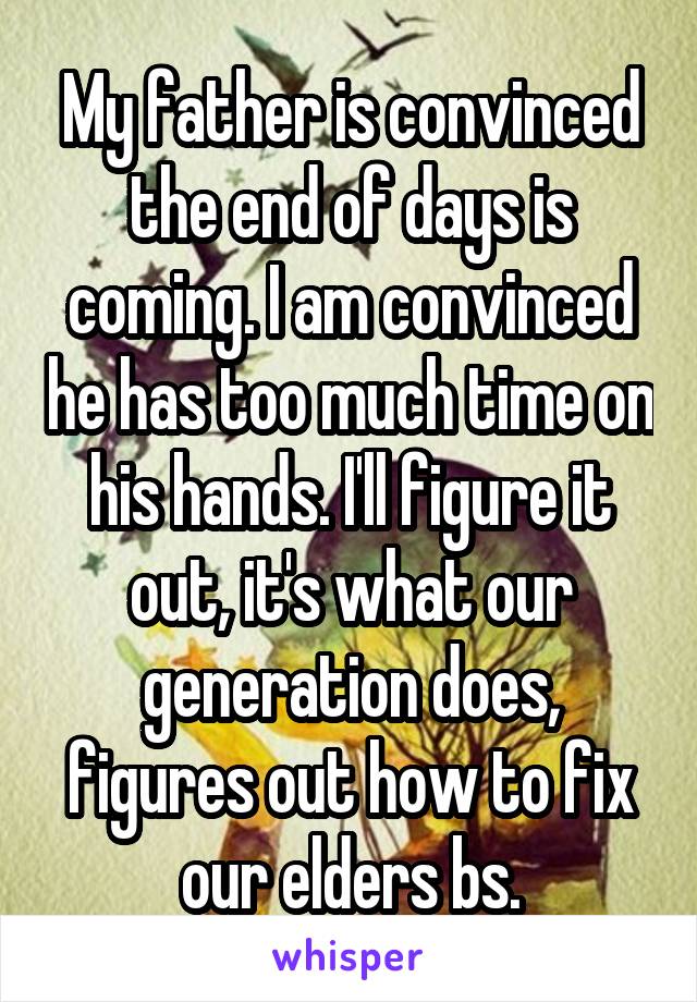 My father is convinced the end of days is coming. I am convinced he has too much time on his hands. I'll figure it out, it's what our generation does, figures out how to fix our elders bs.