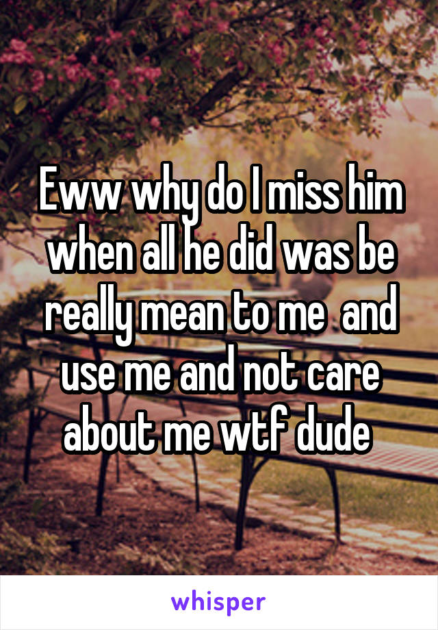 Eww why do I miss him when all he did was be really mean to me  and use me and not care about me wtf dude 