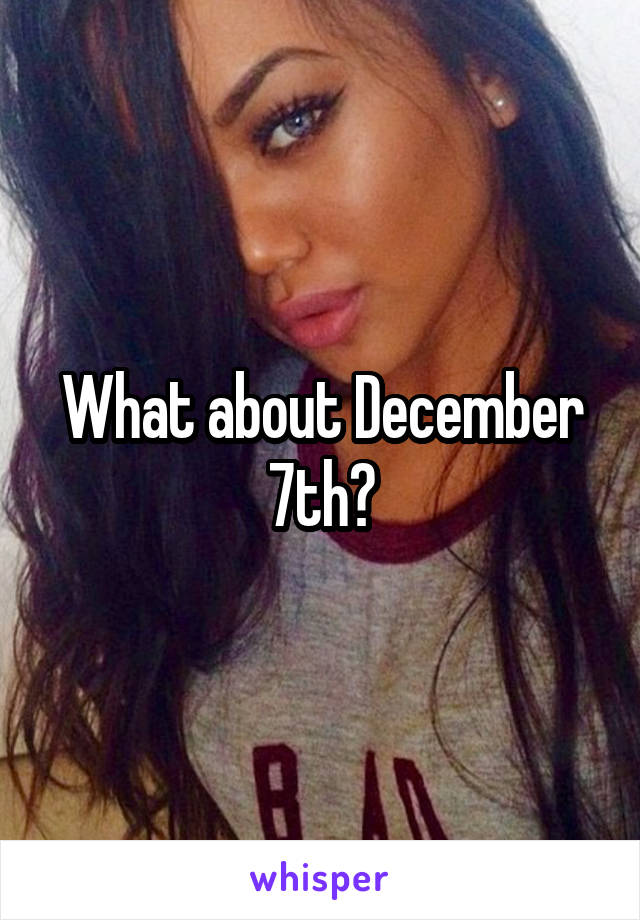 What about December 7th?