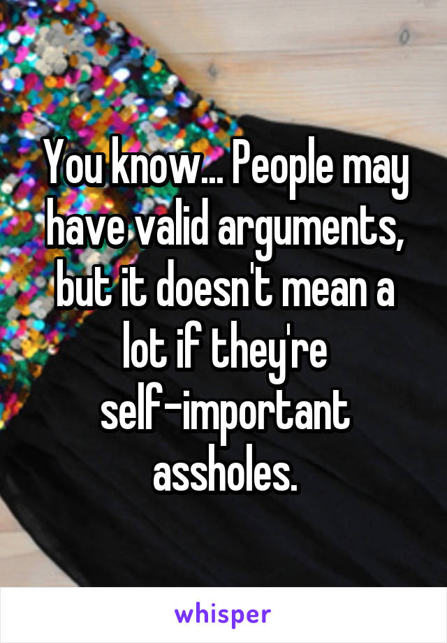 You know... People may have valid arguments, but it doesn't mean a lot if they're self-important assholes.