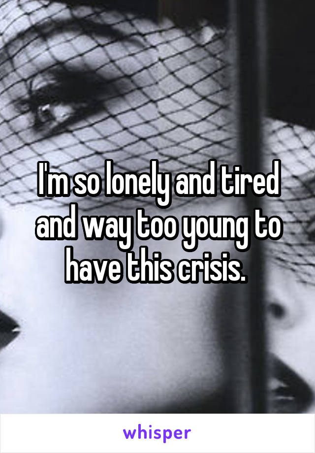 I'm so lonely and tired and way too young to have this crisis. 