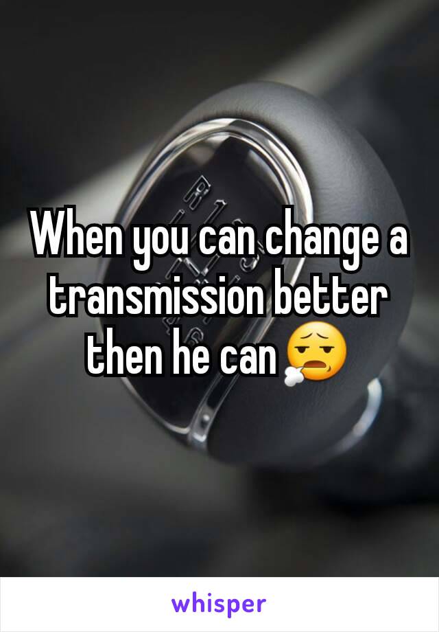 When you can change a transmission better then he can😧